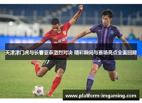 天津津门虎与长春亚泰激烈对决 精彩瞬间与赛场亮点全面回顾