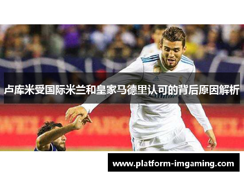 卢库米受国际米兰和皇家马德里认可的背后原因解析
