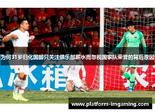 为何31岁归化国脚只关注俱乐部薪水而忽视国家队荣誉的背后原因