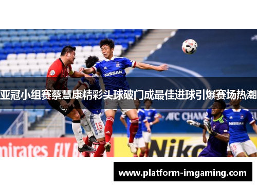 亚冠小组赛蔡慧康精彩头球破门成最佳进球引爆赛场热潮