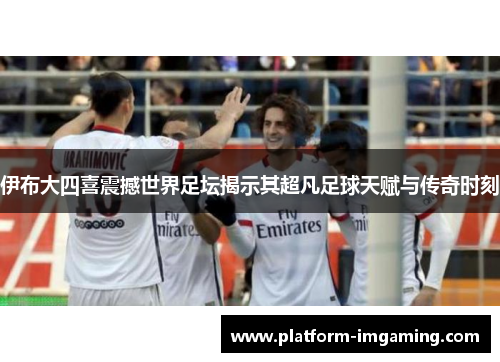 伊布大四喜震撼世界足坛揭示其超凡足球天赋与传奇时刻