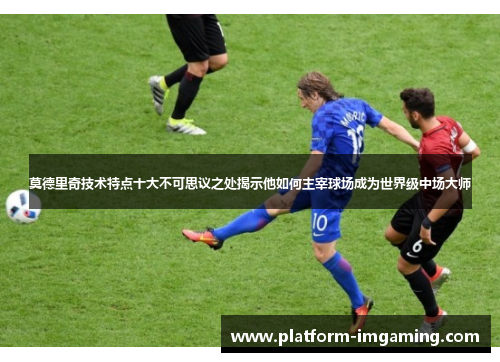 莫德里奇技术特点十大不可思议之处揭示他如何主宰球场成为世界级中场大师